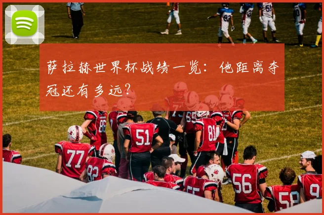 萨拉赫世界杯战绩一览:他距离夺冠还有多远?